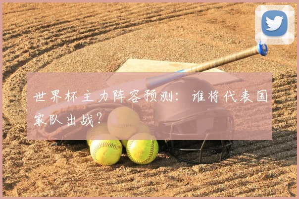 世界杯主力阵容预测：谁将代表国家队出战？
