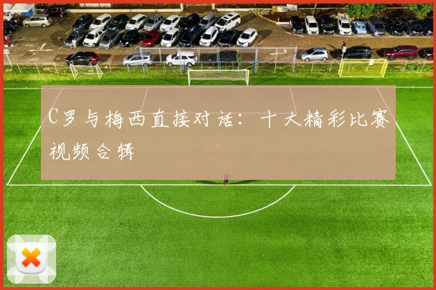 C罗与梅西直接对话：十大精彩比赛视频合辑
