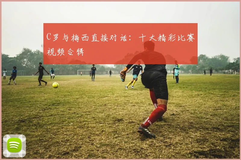 C罗与梅西直接对话：十大精彩比赛视频合辑