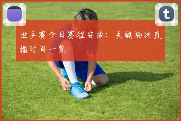 世乒赛今日赛程安排：关键场次直播时间一览