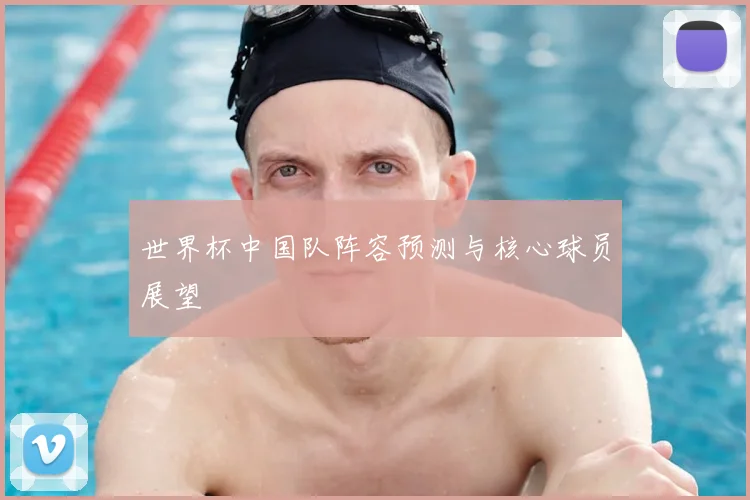 世界杯中国队阵容预测与核心球员展望