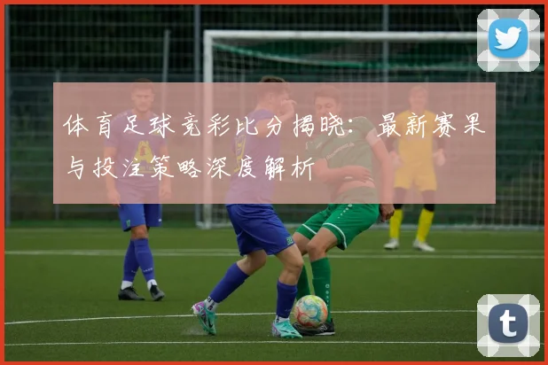 体育足球竞彩比分揭晓:最新赛果与投注策略深度解析