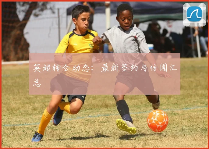 英超转会动态：最新签约与传闻汇总