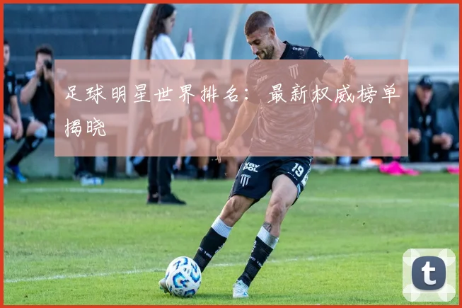 足球明星世界排名：最新权威榜单揭晓