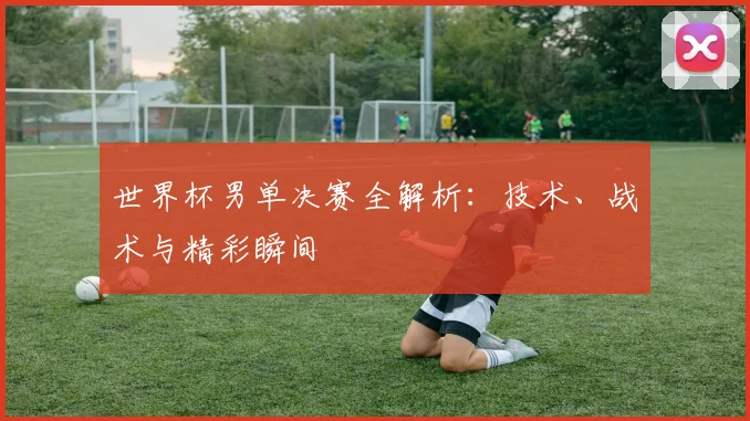 世界杯男单决赛全解析：技术、战术与精彩瞬间