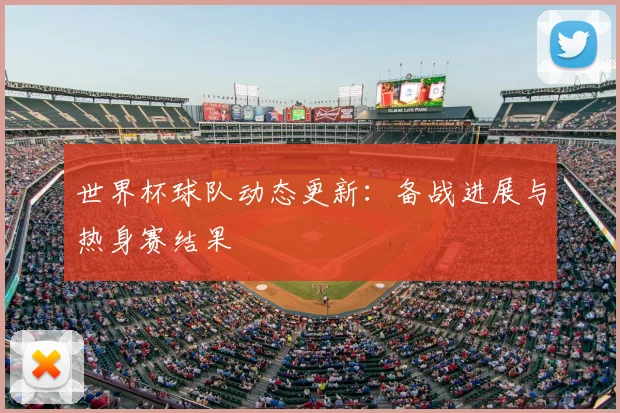 世界杯球队动态更新：备战进展与热身赛结果